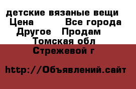 детские вязаные вещи › Цена ­ 500 - Все города Другое » Продам   . Томская обл.,Стрежевой г.